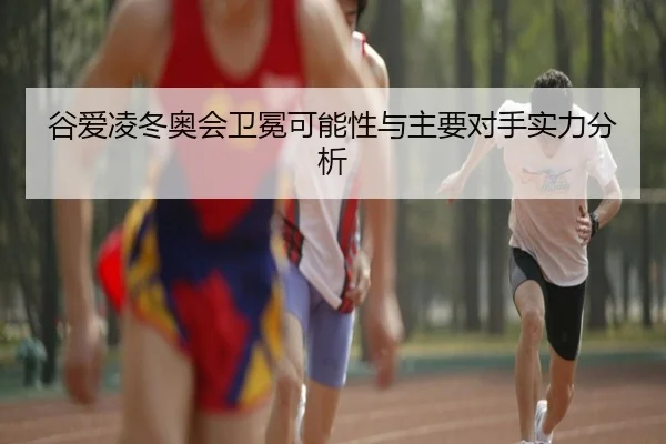 谷爱凌冬奥会卫冕可能性与主要对手实力分析